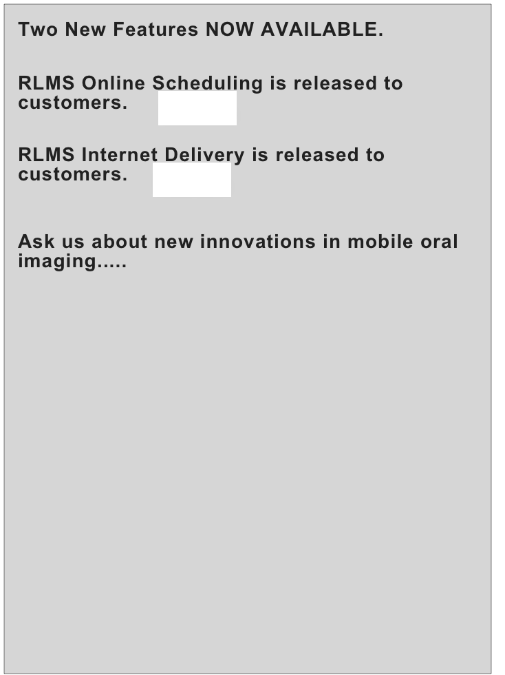 Two New Features NOW AVAILABLE.

RLMS Online Scheduling is released to customers.     more...

RLMS Internet Delivery is released to customers.    more...

Ask us about new innovations in mobile oral imaging.....